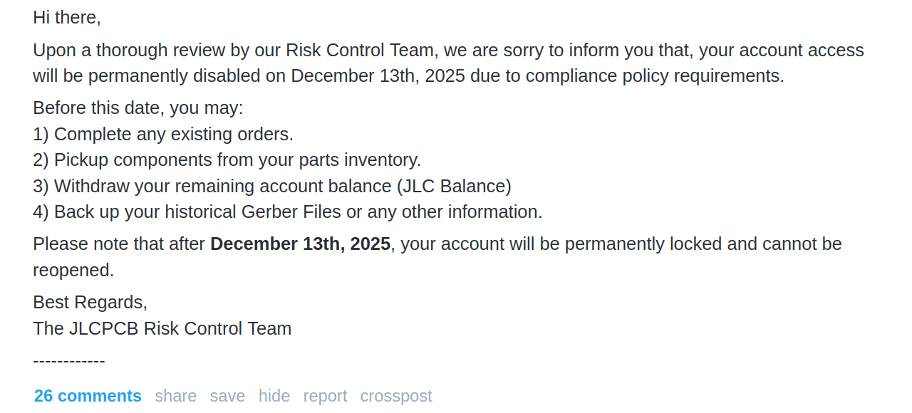 Screenshot of the email received: Hi there, Upon a thorough review by our Risk Control Team, we are sorry to inform you that, your account access will be permanently disabled on December 13th, 2025 due to compliance policy requirements. Before this date, you may: 1) Complete any existing orders. 2) Pickup components from your parts inventory. 3) Withdraw your remaining account balance (JLC Balance) 4) Back up your historical Gerber Files or any other information. Please note that after December 13th, 2025, your account will be permanently locked and cannot be reopened. Best Regards, The JLCPCB Risk Control Team